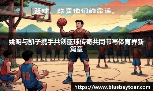 姚明与凯子携手共创篮球传奇共同书写体育界新篇章