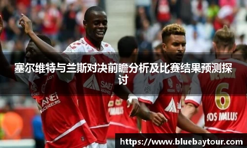 塞尔维特与兰斯对决前瞻分析及比赛结果预测探讨