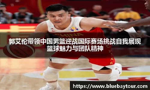 郭艾伦带领中国男篮迎战国际赛场挑战自我展现篮球魅力与团队精神